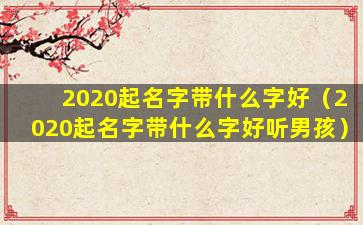 2020起名字带什么字好（2020起名字带什么字好听男孩）