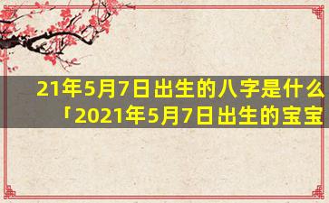 21年5月7日出生的八字是什么「2021年5月7日出生的宝宝五行缺什么」