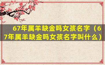 67年属羊缺金吗女孩名字（67年属羊缺金吗女孩名字叫什么）