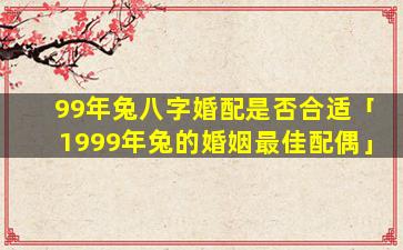 99年兔八字婚配是否合适「1999年兔的婚姻最佳配偶」