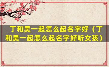丁和吴一起怎么起名字好（丁和吴一起怎么起名字好听女孩）