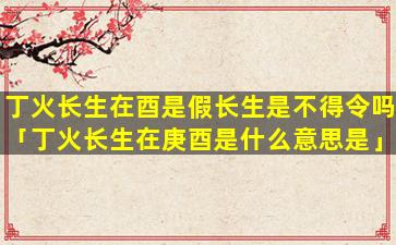 丁火长生在酉是假长生是不得令吗「丁火长生在庚酉是什么意思是」