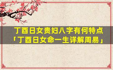 丁酉日女贵妇八字有何特点「丁酉日女命一生详解周易」
