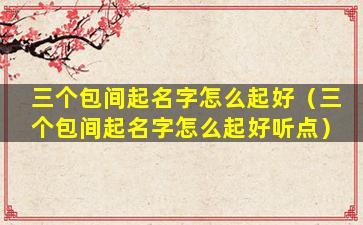 三个包间起名字怎么起好（三个包间起名字怎么起好听点）