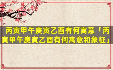 丙寅甲午庚寅乙酉有何寓意「丙寅甲午庚寅乙酉有何寓意和象征」