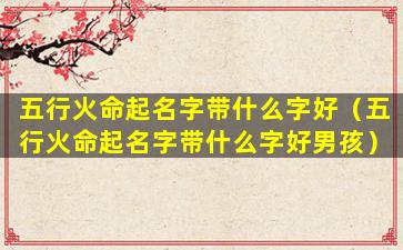 五行火命起名字带什么字好（五行火命起名字带什么字好男孩）