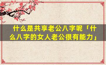 什么是共享老公八字呢「什么八字的女人老公很有能力」