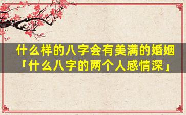 什么样的八字会有美满的婚姻「什么八字的两个人感情深」