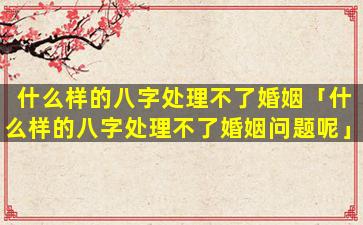 什么样的八字处理不了婚姻「什么样的八字处理不了婚姻问题呢」
