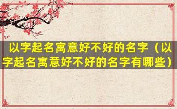 以字起名寓意好不好的名字（以字起名寓意好不好的名字有哪些）