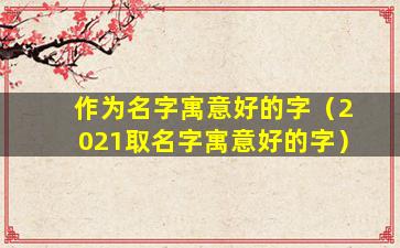作为名字寓意好的字（2021取名字寓意好的字）
