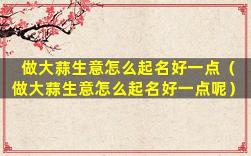 做大蒜生意怎么起名好一点（做大蒜生意怎么起名好一点呢）