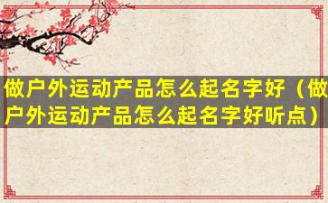 做户外运动产品怎么起名字好（做户外运动产品怎么起名字好听点）