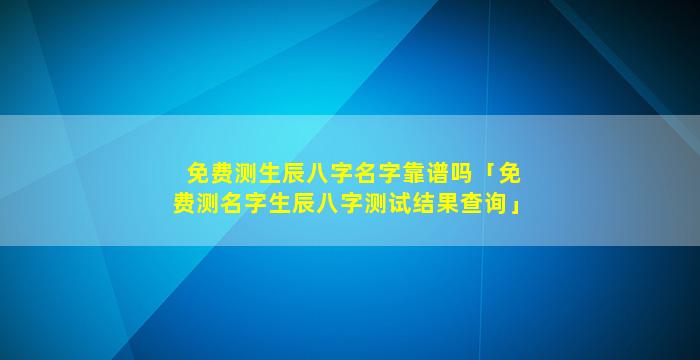 免费测生辰八字名字靠谱吗「免费测名字生辰八字测试结果查询」