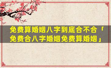 免费算婚姻八字到底合不合「免费合八字婚姻免费算婚姻」