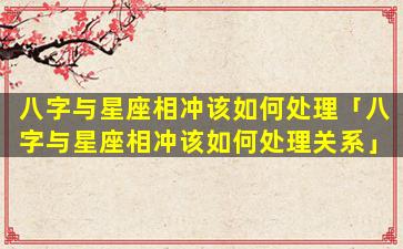八字与星座相冲该如何处理「八字与星座相冲该如何处理关系」