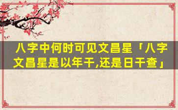 八字中何时可见文昌星「八字文昌星是以年干,还是日干查」