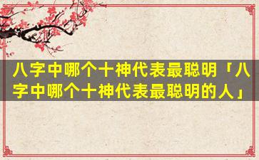八字中哪个十神代表最聪明「八字中哪个十神代表最聪明的人」