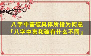 八字中害破具体所指为何意「八字中害和破有什么不同」