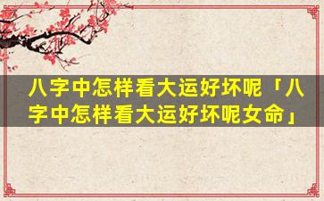八字中怎样看大运好坏呢「八字中怎样看大运好坏呢女命」