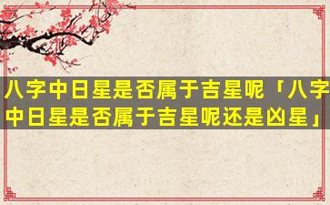 八字中日星是否属于吉星呢「八字中日星是否属于吉星呢还是凶星」