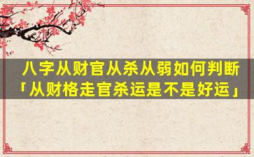 八字从财官从杀从弱如何判断「从财格走官杀运是不是好运」