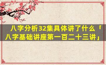 八字分析32集具体讲了什么「八字基础讲座第一百二十三讲」