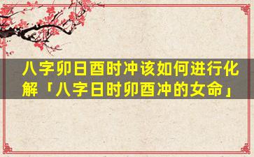 八字卯日酉时冲该如何进行化解「八字日时卯酉冲的女命」