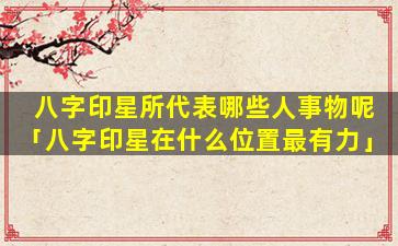 八字印星所代表哪些人事物呢「八字印星在什么位置最有力」