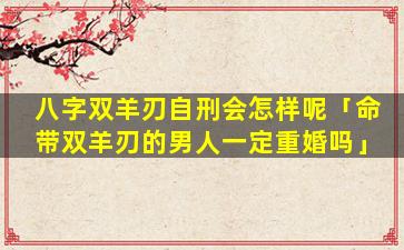 八字双羊刃自刑会怎样呢「命带双羊刃的男人一定重婚吗」