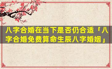 八字合婚在当下是否仍合适「八字合婚免费算命生辰八字婚姻」