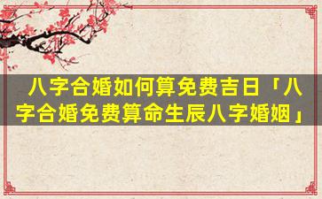 八字合婚如何算免费吉日「八字合婚免费算命生辰八字婚姻」