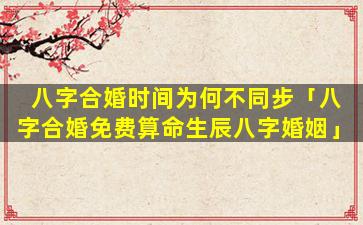 八字合婚时间为何不同步「八字合婚免费算命生辰八字婚姻」
