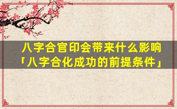八字合官印会带来什么影响「八字合化成功的前提条件」