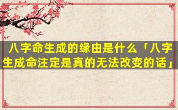 八字命生成的缘由是什么「八字生成命注定是真的无法改变的话」