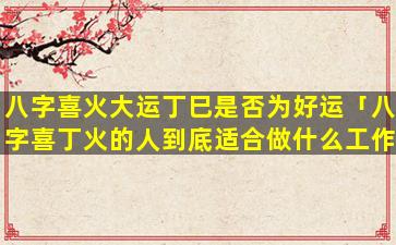 八字喜火大运丁巳是否为好运「八字喜丁火的人到底适合做什么工作」
