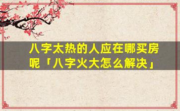 八字太热的人应在哪买房呢「八字火大怎么解决」