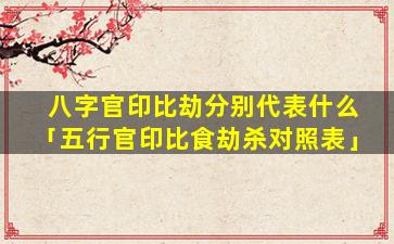 八字官印比劫分别代表什么「五行官印比食劫杀对照表」
