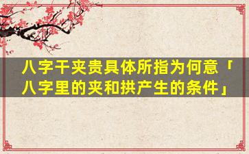 八字干夹贵具体所指为何意「八字里的夹和拱产生的条件」