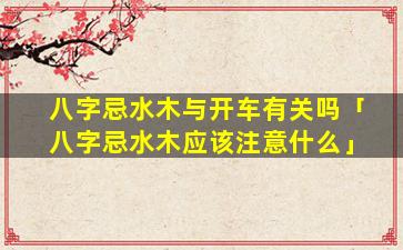 八字忌水木与开车有关吗「八字忌水木应该注意什么」