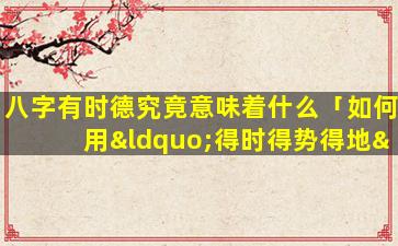 八字有时德究竟意味着什么「如何用“得时得势得地”来判断八字的强弱旺衰」