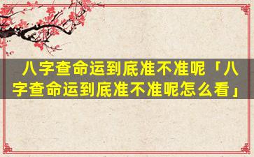 八字查命运到底准不准呢「八字查命运到底准不准呢怎么看」