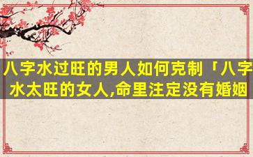 八字水过旺的男人如何克制「八字水太旺的女人,命里注定没有婚姻」