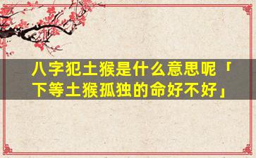 八字犯土猴是什么意思呢「下等土猴孤独的命好不好」
