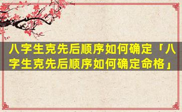 八字生克先后顺序如何确定「八字生克先后顺序如何确定命格」