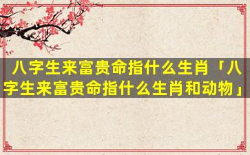八字生来富贵命指什么生肖「八字生来富贵命指什么生肖和动物」