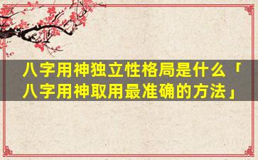 八字用神独立性格局是什么「八字用神取用最准确的方法」