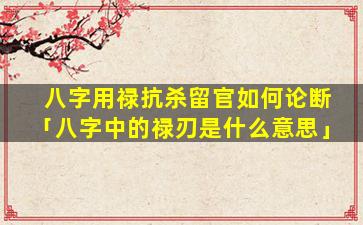 八字用禄抗杀留官如何论断「八字中的禄刃是什么意思」