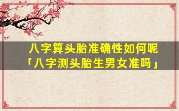 八字算头胎准确性如何呢「八字测头胎生男女准吗」