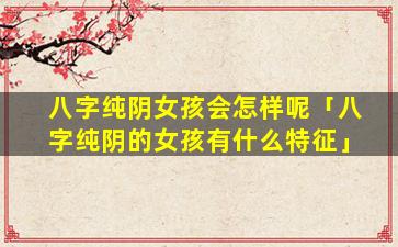 八字纯阴女孩会怎样呢「八字纯阴的女孩有什么特征」
